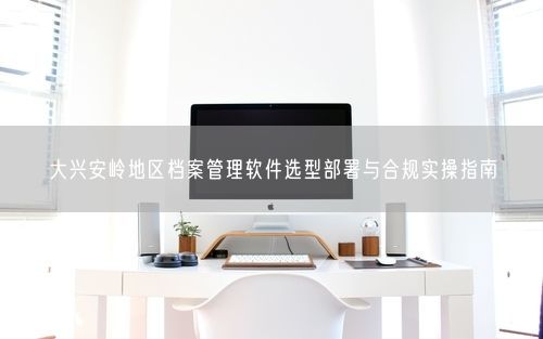 大兴安岭地区档案管理软件选型部署与合规实操指南