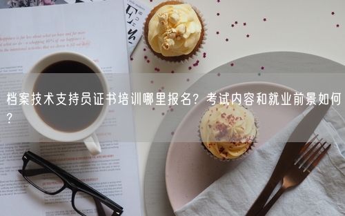 档案技术支持员证书培训哪里报名？考试内容和就业前景如何？