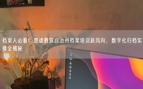 档案人必看！楚雄彝族自治州档案培训新风向，数字化归档实操全揭秘