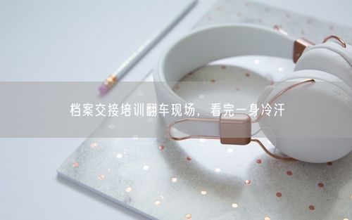 档案交接培训翻车现场，看完一身冷汗