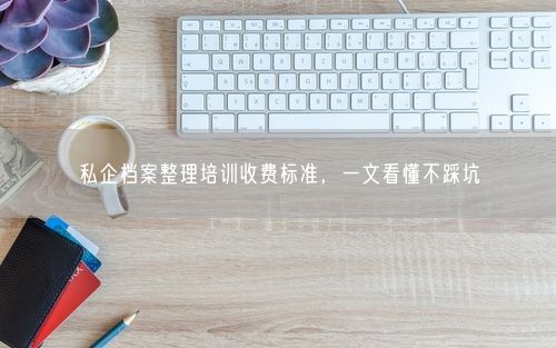 私企档案整理培训收费标准，一文看懂不踩坑