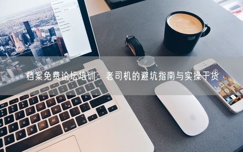 档案免费论坛培训：老司机的避坑指南与实操干货