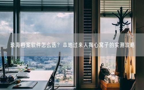 琼海档案软件怎么选？本地过来人掏心窝子的实测攻略