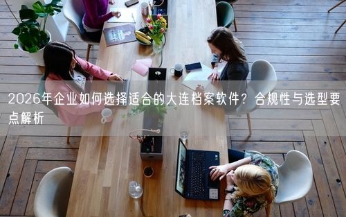 2026年企业如何选择适合的大连档案软件？合规性与选型要点解析
