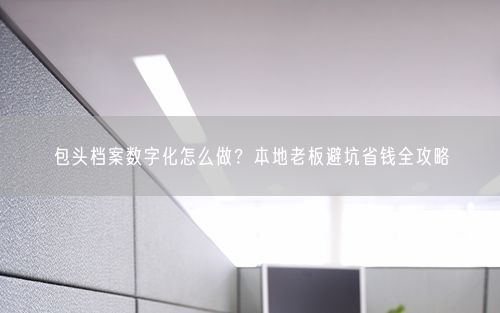包头档案数字化怎么做？本地老板避坑省钱全攻略