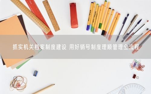 抓实机关档案制度建设 用好销号制度理顺管理全流程