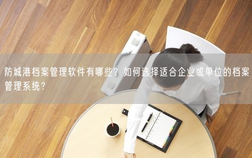 防城港档案管理软件有哪些？如何选择适合企业或单位的档案管理系统？