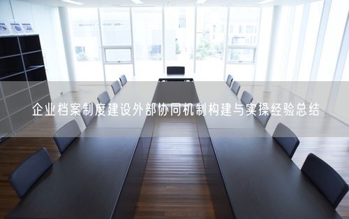 企业档案制度建设外部协同机制构建与实操经验总结
