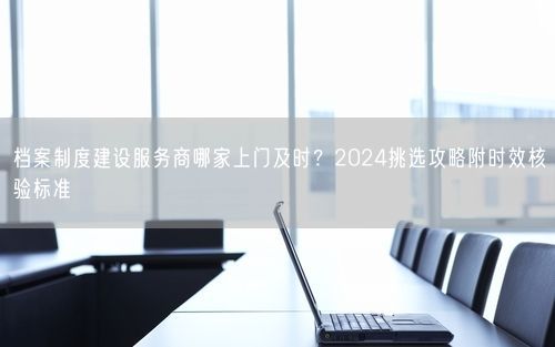 档案制度建设服务商哪家上门及时？2024挑选攻略附时效核验标准