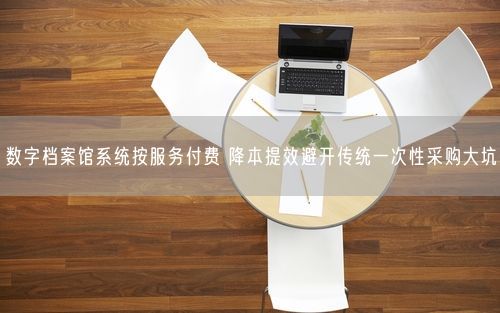 数字档案馆系统按服务付费 降本提效避开传统一次性采购大坑