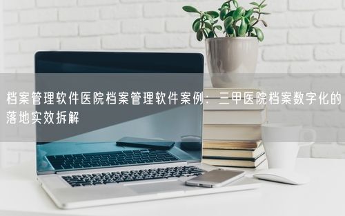 档案管理软件医院档案管理软件案例：三甲医院档案数字化的落地实效拆解