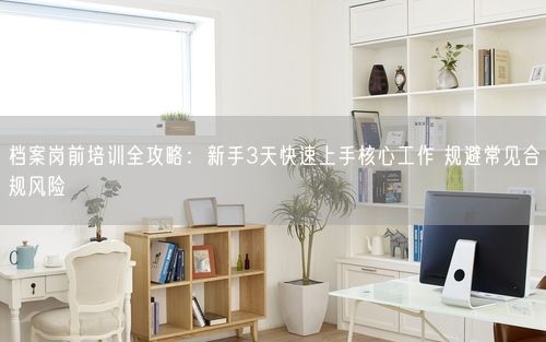 档案岗前培训全攻略：新手3天快速上手核心工作 规避常见合规风险