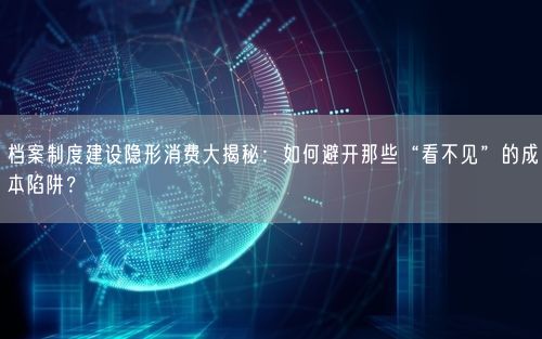 档案制度建设隐形消费大揭秘：如何避开那些“看不见”的成本陷阱？