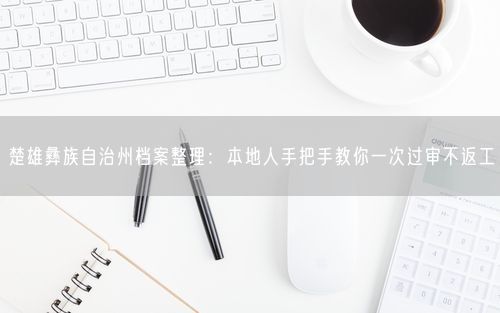 楚雄彝族自治州档案整理：本地人手把手教你一次过审不返工