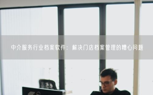 中介服务行业档案软件：解决门店档案管理的糟心问题