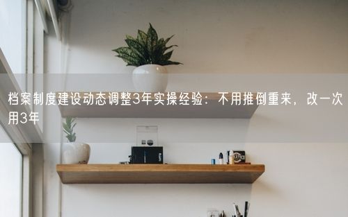 档案制度建设动态调整3年实操经验：不用推倒重来，改一次用3年