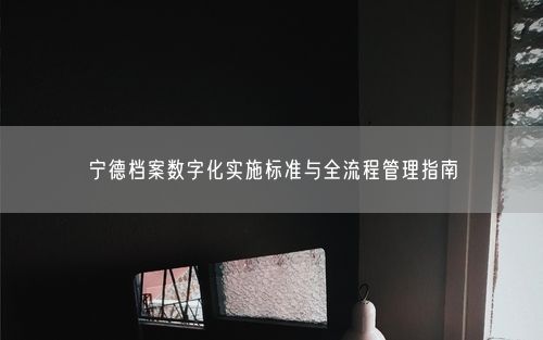 宁德档案数字化实施标准与全流程管理指南