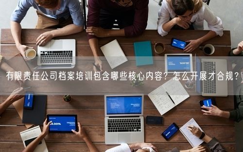 有限责任公司档案培训包含哪些核心内容？怎么开展才合规？