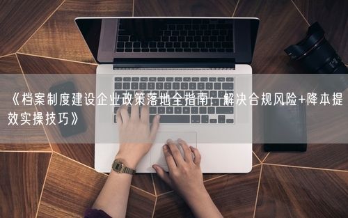 《档案制度建设企业政策落地全指南：解决合规风险+降本提效实操技巧》