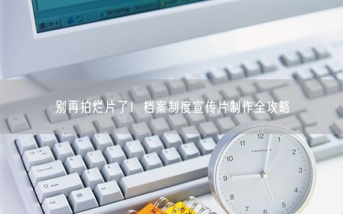别再拍烂片了！档案制度宣传片制作全攻略