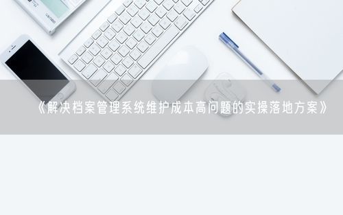 《解决档案管理系统维护成本高问题的实操落地方案》