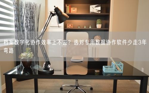 档案数字化协作效率上不去？选对专用数据协作软件少走3年弯路