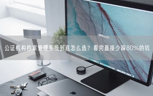公证机构档案管理系统到底怎么选？看完直接少踩80%的坑