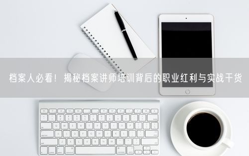 档案人必看！揭秘档案讲师培训背后的职业红利与实战干货