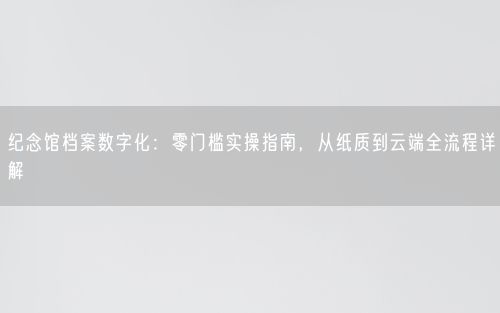 纪念馆档案数字化：零门槛实操指南，从纸质到云端全流程详解