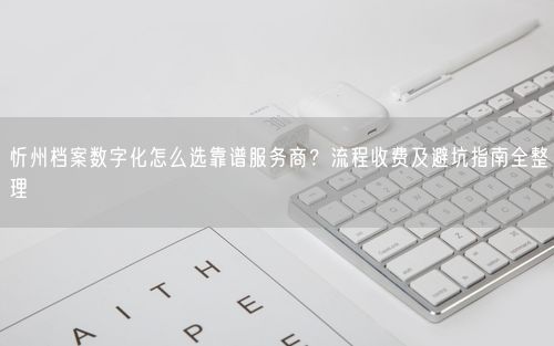 忻州档案数字化怎么选靠谱服务商？流程收费及避坑指南全整理