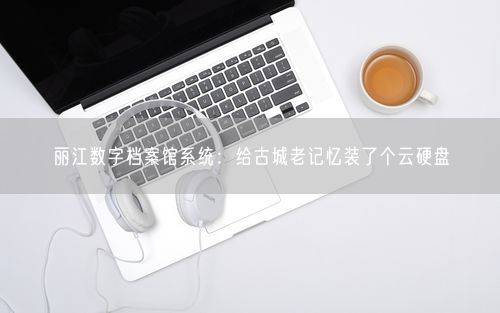 丽江数字档案馆系统：给古城老记忆装了个云硬盘