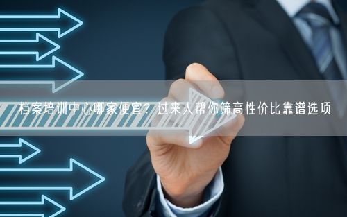 档案培训中心哪家便宜？过来人帮你筛高性价比靠谱选项