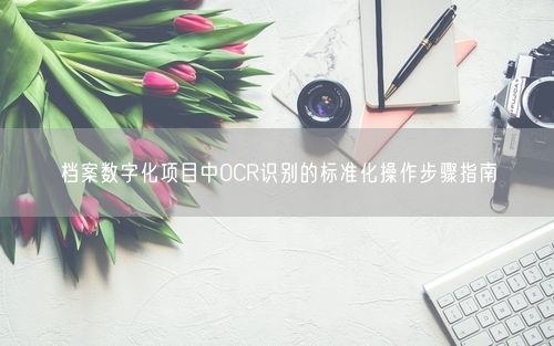 档案数字化项目中OCR识别的标准化操作步骤指南