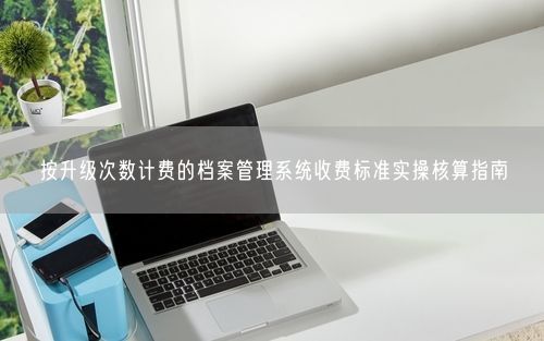 按升级次数计费的档案管理系统收费标准实操核算指南