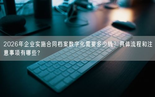 2026年企业实施合同档案数字化需要多少钱？具体流程和注意事项有哪些？