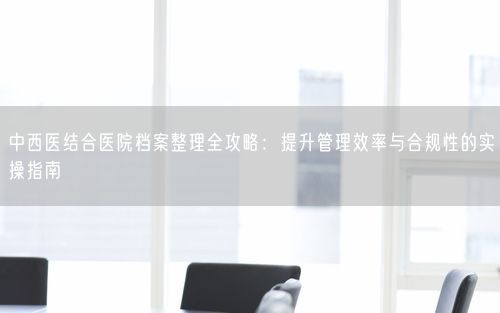 中西医结合医院档案整理全攻略：提升管理效率与合规性的实操指南