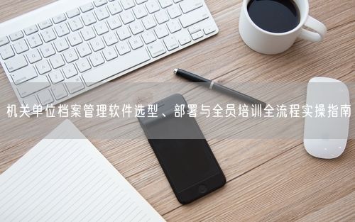 机关单位档案管理软件选型、部署与全员培训全流程实操指南