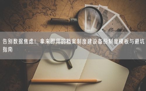 告别数据焦虑！拿来即用的档案制度建设备份制度模板与避坑指南