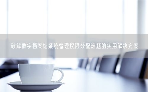 破解数字档案馆系统管理权限分配难题的实用解决方案