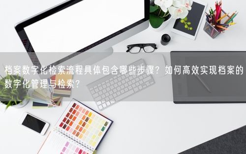 档案数字化检索流程具体包含哪些步骤？如何高效实现档案的数字化管理与检索？
