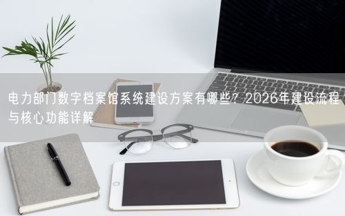 电力部门数字档案馆系统建设方案有哪些？2026年建设流程与核心功能详解