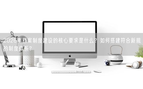 2026年档案制度建设的核心要求是什么？如何搭建符合新规的制度体系？