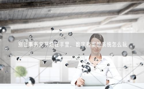 别让事务文书烂在手里，数字档案馆系统怎么玩