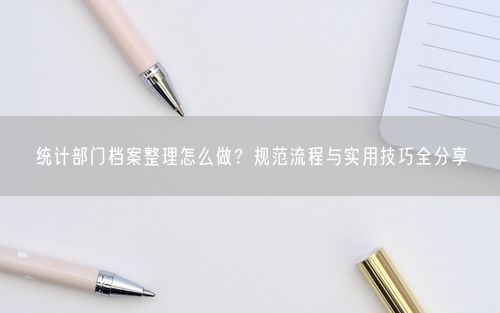 统计部门档案整理怎么做？规范流程与实用技巧全分享