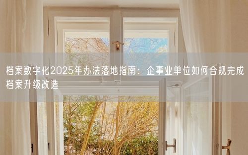 档案数字化2025年办法落地指南：企事业单位如何合规完成档案升级改造