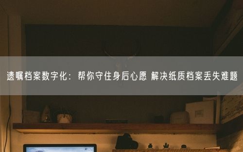 遗嘱档案数字化：帮你守住身后心愿 解决纸质档案丢失难题