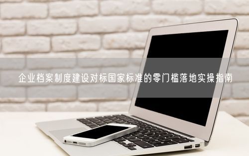 企业档案制度建设对标国家标准的零门槛落地实操指南