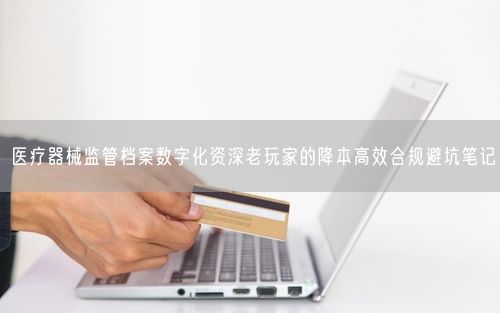 医疗器械监管档案数字化资深老玩家的降本高效合规避坑笔记