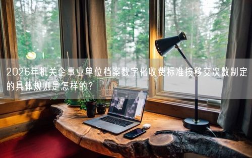 2026年机关企事业单位档案数字化收费标准按移交次数制定的具体规则是怎样的？