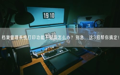 档案管理系统打印功能不好用怎么办？别急，这3招帮你搞定！